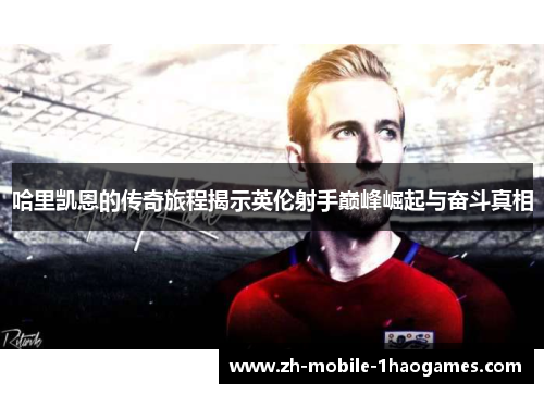 哈里凯恩的传奇旅程揭示英伦射手巅峰崛起与奋斗真相