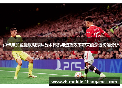 卢卡库加盟曼联对球队战术体系与进攻效率带来的深远影响分析
