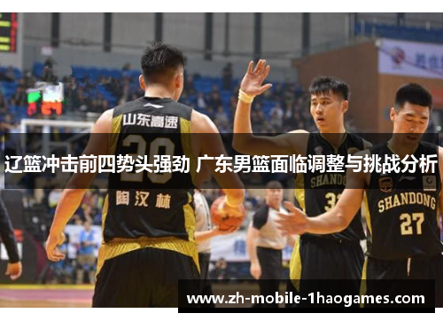 辽篮冲击前四势头强劲 广东男篮面临调整与挑战分析 辽篮冲击前四势头强劲 广东男篮面临调整与挑战分析
