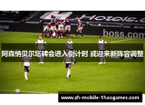 阿森纳贝尔塔转会进入倒计时 或迎来新阵容调整