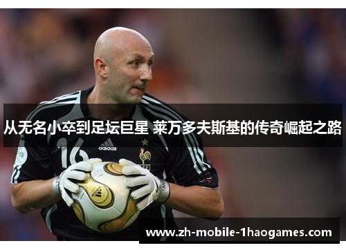 从无名小卒到足坛巨星 莱万多夫斯基的传奇崛起之路 从无名小卒到足坛巨星 莱万多夫斯基的传奇崛起之路