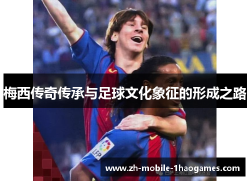 梅西传奇传承与足球文化象征的形成之路 梅西传奇传承与足球文化象征的形成之路