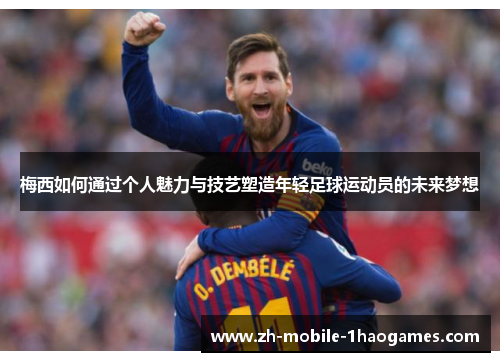 梅西如何通过个人魅力与技艺塑造年轻足球运动员的未来梦想 梅西如何通过个人魅力与技艺塑造年轻足球运动员的未来梦想