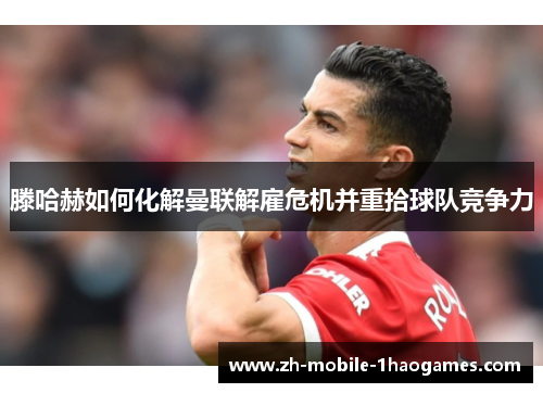 滕哈赫如何化解曼联解雇危机并重拾球队竞争力 滕哈赫如何化解曼联解雇危机并重拾球队竞争力