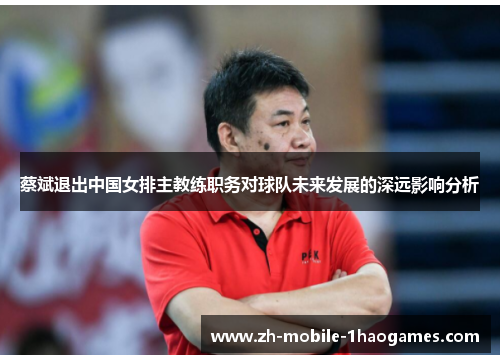 蔡斌退出中国女排主教练职务对球队未来发展的深远影响分析