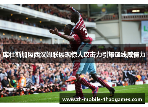 库杜斯加盟西汉姆联展现惊人攻击力引爆锋线威慑力 库杜斯加盟西汉姆联展现惊人攻击力引爆锋线威慑力