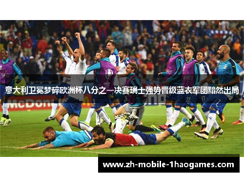 意大利卫冕梦碎欧洲杯八分之一决赛瑞士强势晋级蓝衣军团黯然出局 意大利卫冕梦碎欧洲杯八分之一决赛瑞士强势晋级蓝衣军团黯然出局