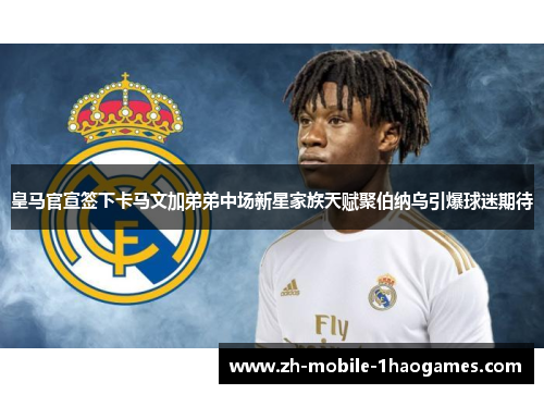 皇马官宣签下卡马文加弟弟中场新星家族天赋聚伯纳乌引爆球迷期待