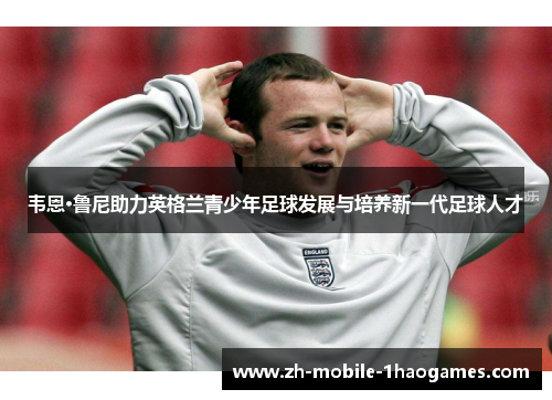 韦恩·鲁尼助力英格兰青少年足球发展与培养新一代足球人才