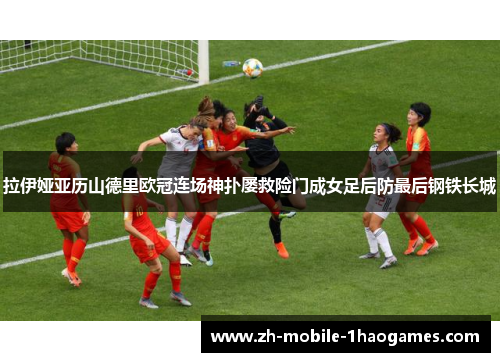 拉伊娅亚历山德里欧冠连场神扑屡救险门成女足后防最后钢铁长城 拉伊娅亚历山德里欧冠连场神扑屡救险门成女足后防最后钢铁长城
